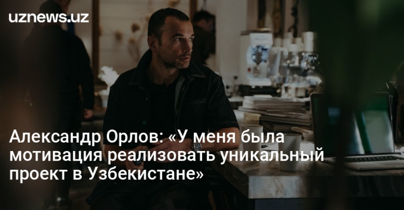 Александр Орлов: «У меня была мотивация реализовать уникальный проект в Узбекистане»