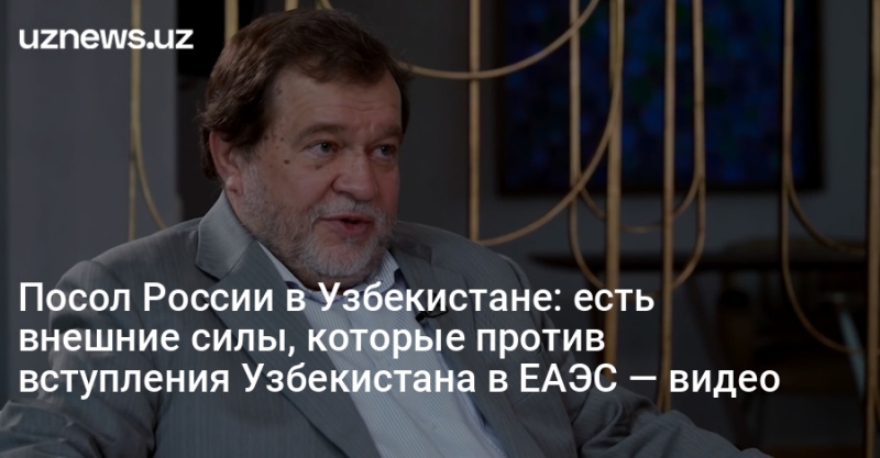 Посол России в Узбекистане: есть внешние силы, которые против вступления Узбекистана в ЕАЭС — видео