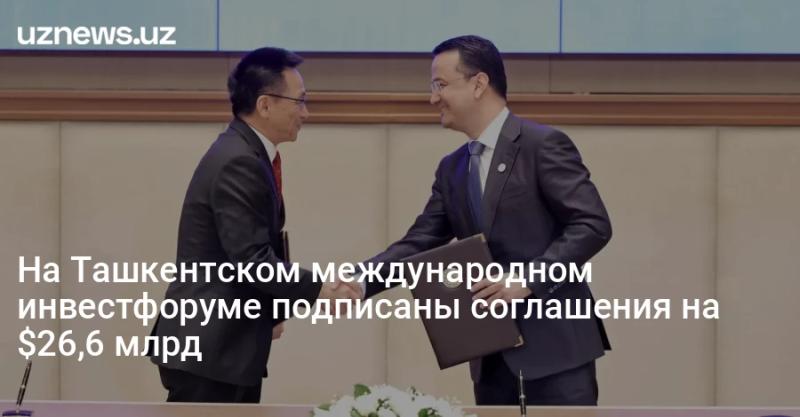 На Ташкентском международном инвестфоруме подписаны соглашения на $26,6 млрд