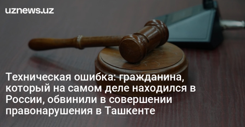 Техническая ошибка: гражданина, который на самом деле находился в России, обвинили в совершении правонарушения в Ташкенте