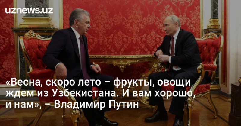 «Весна, скоро лето – фрукты, овощи ждем из Узбекистана. И вам хорошо, и нам», – Владимир Путин