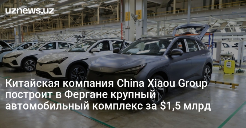 Китайская компания China Xiaou Group построит в Фергане крупный автомобильный комплекс за $1,5 млрд