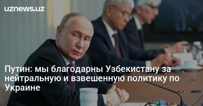 Путин: мы благодарны Узбекистану за нейтральную и взвешенную политику по Украине