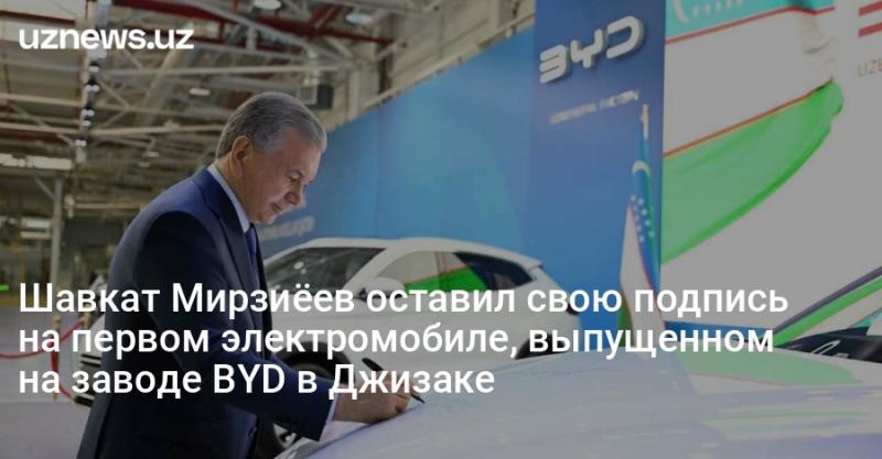 Шавкат Мирзиёев оставил свою подпись на первом электромобиле, выпущенном на заводе BYD в Джизаке