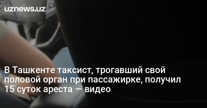 В Ташкенте таксист, трогавший свой половой орган при пассажирке, получил 15 суток ареста — видео