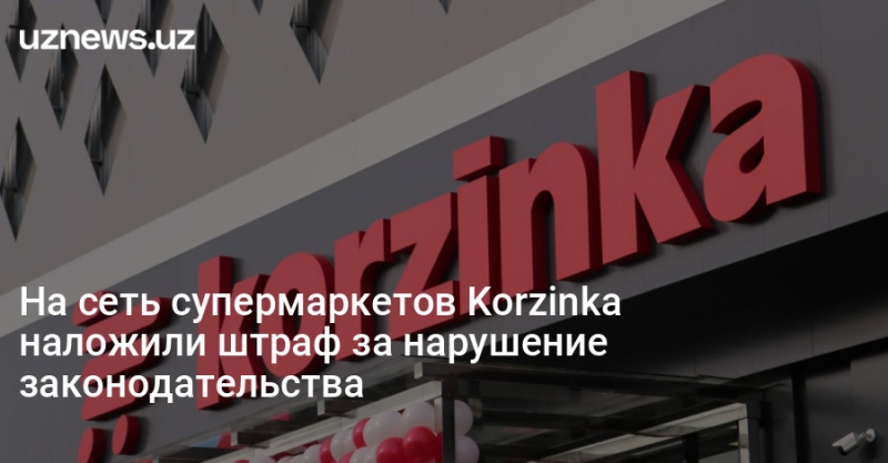 На сеть супермаркетов Korzinka наложили штраф за нарушение законодательства