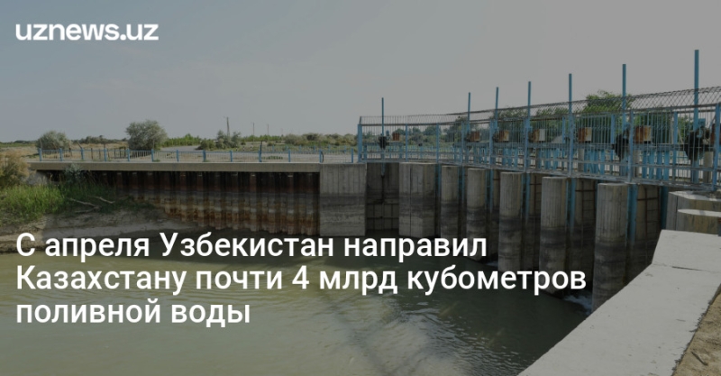 С апреля Узбекистан направил Казахстану почти 4 млрд кубометров поливной воды