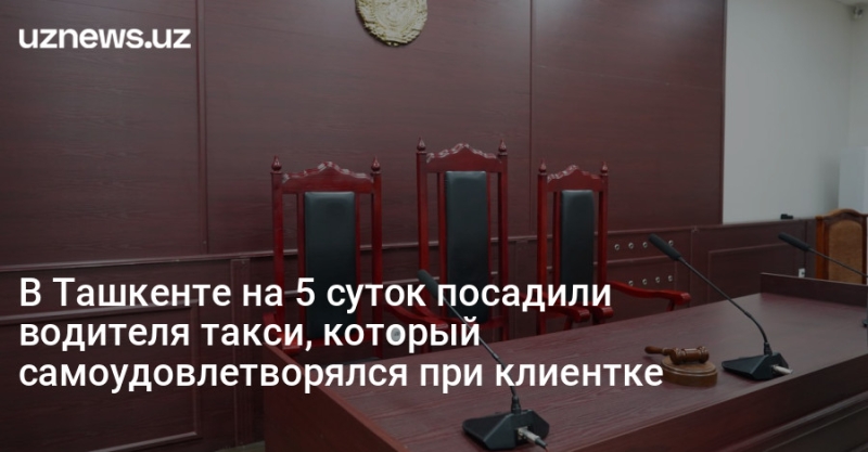 В Ташкенте на 5 суток посадили водителя такси, который самоудовлетворялся при клиентке