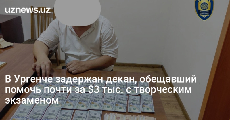 В Ургенче задержан декан, обещавший помочь почти за $3 тыс. с творческим экзаменом