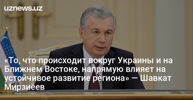 «То, что происходит вокруг Украины и на Ближнем Востоке, напрямую влияет на устойчивое развитие региона» — Шавкат Мирзиёев