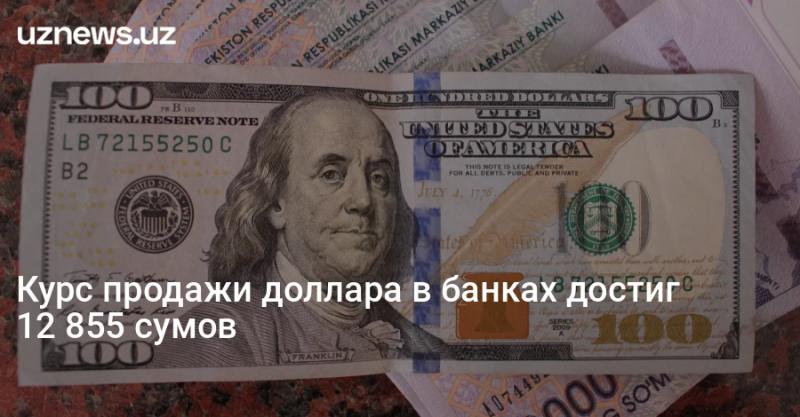 Курс продажи доллара в банках достиг 12 855 сумов