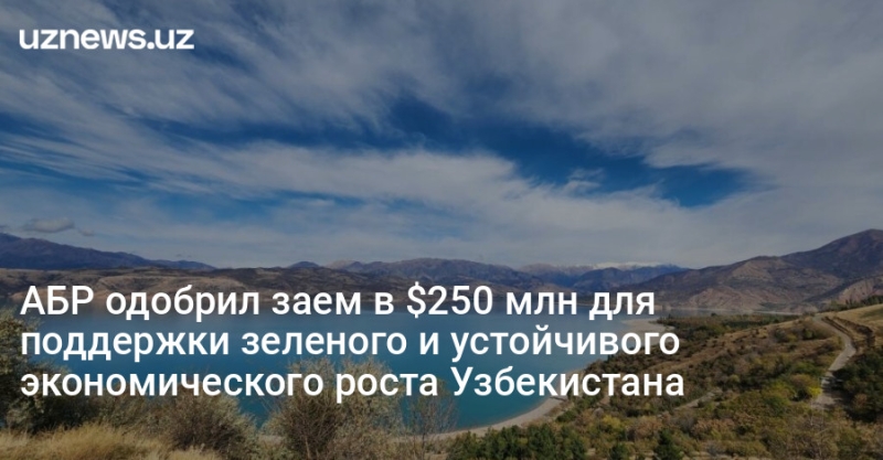 АБР одобрил заем в $250 млн для поддержки зеленого и устойчивого экономического роста Узбекистана