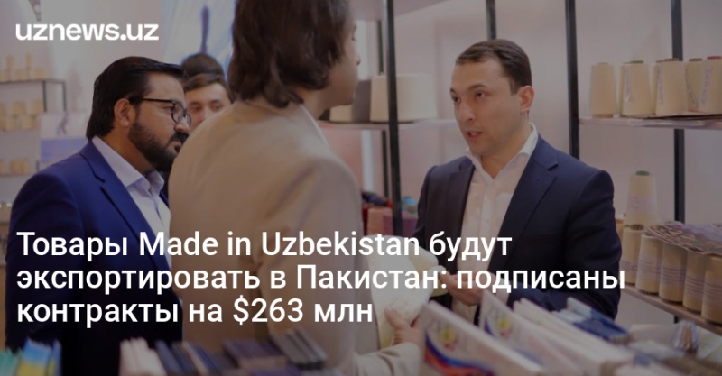 Товары Made in Uzbekistan будут экспортировать в Пакистан: подписаны контракты на $263 млн