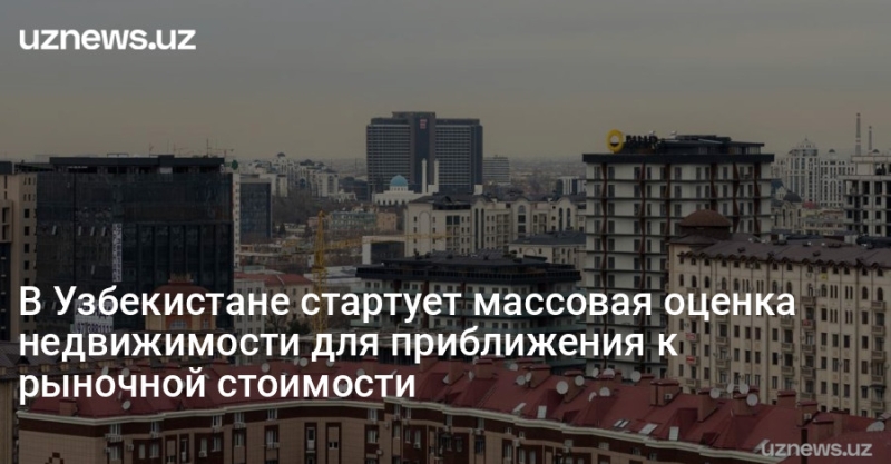 В Узбекистане стартует массовая оценка недвижимости для приближения к рыночной стоимости